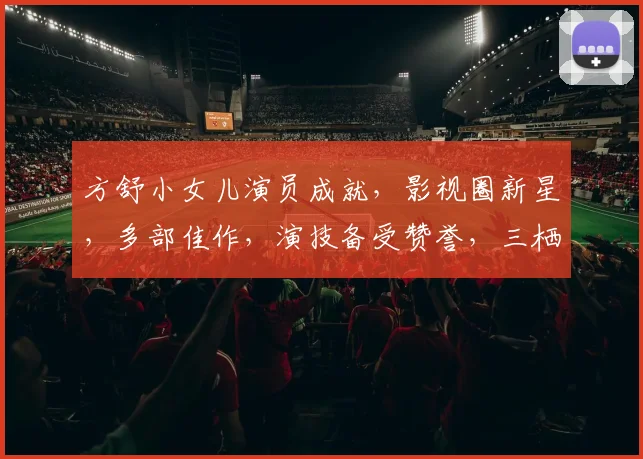 方舒小女儿演员成就，影视圈新星，多部佳作，演技备受赞誉，三栖发展，星光熠熠。