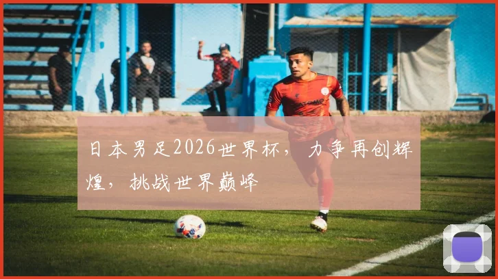日本男足2026世界杯，力争再创辉煌，挑战世界巅峰