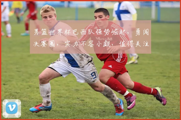 男篮世界杯巴西队强势崛起，勇闯决赛圈，实力不容小觑，值得关注