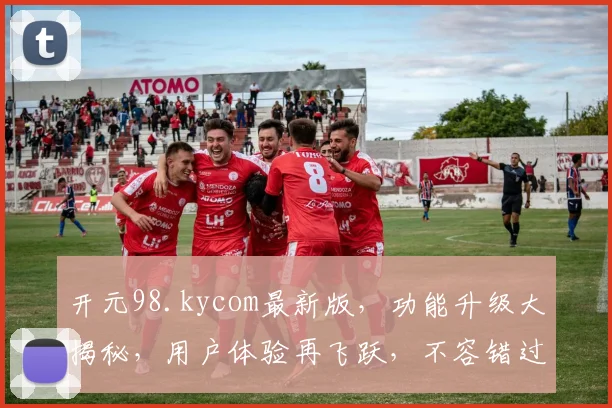 开元98.kycom最新版，功能升级大揭秘，用户体验再飞跃，不容错过