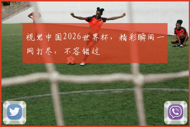 视觉中国2026世界杯，精彩瞬间一网打尽，不容错过